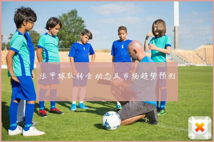 法甲球队转会动态及市场趋势预测